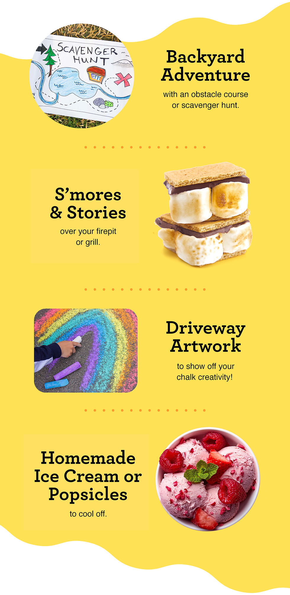 Backyard adventure with an obstacle course or scavenger hunt. S'mores and stories over your firepit or grill. Driveway artwork to show off your chalk creativity! Homemade ice cream or popsicles to cool off.