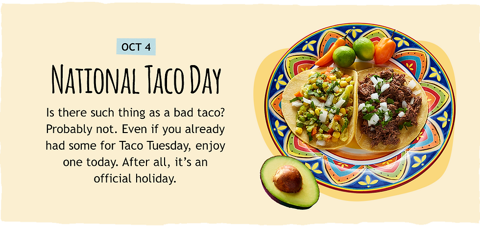 October 4: National Taco Day. Is there such a thing as a bad taco? Probably not. Even if you already had some for Taco Tuesday, enjoy one today. After all, it's an official holiday.