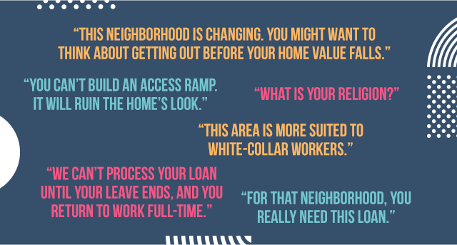 This neighborhood is changing. You might want to think about getting out before your home value falls. You can't build an access ramp. It'll ruin the home's look. What's your religion? This area is more suited to white-collar workers. We can't process your loan until your leave ends, and you return to work full-time. For that neighborhood, you really need this loan.