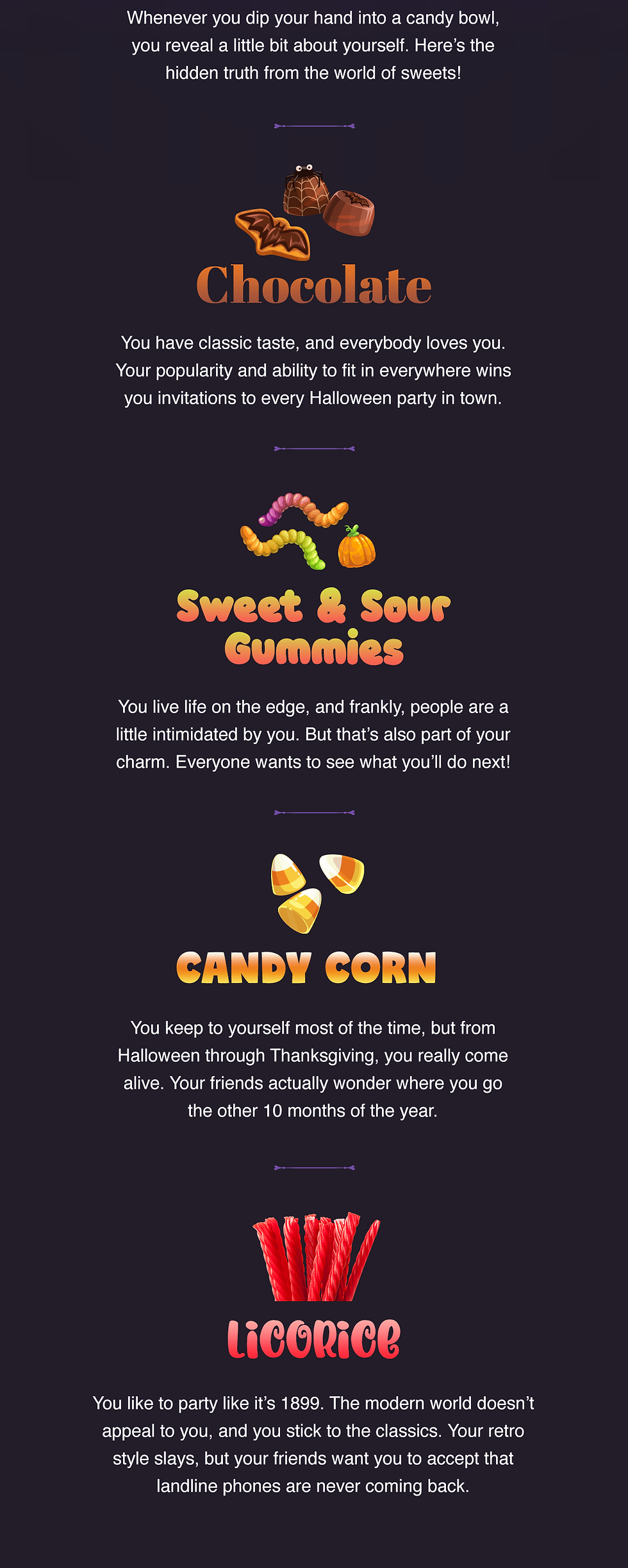 Whenever you dip your hand into a candy bowl, you reveal a little bit about yourself. Here’s the hidden truth from the world of sweets!  Chocolate: You have classic taste, and everybody loves you. Your popularity and ability to fit in everywhere wins you invitations to every Halloween party in town.  Sweet and sour gummies: You live life on the edge, and frankly, people are a little intimidated by you. But that’s also part of your charm. Everyone wants to see what you’ll do next!  Candy corn: You keep to yourself most of the time, but from Halloween through Thanksgiving, you really come alive. Your friends actually wonder where you go the other 10 months of the year.  Licorice: You like to party like it’s 1899. The modern world doesn’t appeal to you, and you stick to the classics. Your retro style slays, but your friends want you to accept that landline phones are never coming back. 