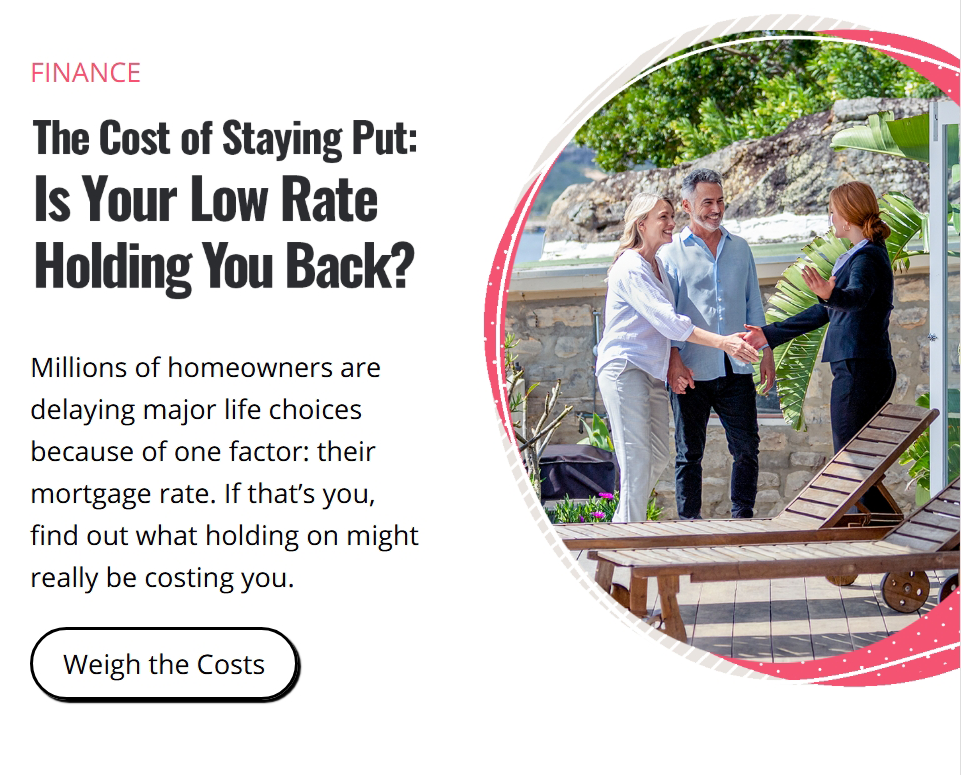 Finance. The Cost of Staying Put: Is Your Low Rate Holding You Back? Millions of homeowners are delaying major life choices because of one factor: their mortgage rate. If that’s you, find out what holding on might really be costing you. Click here to weigh the costs