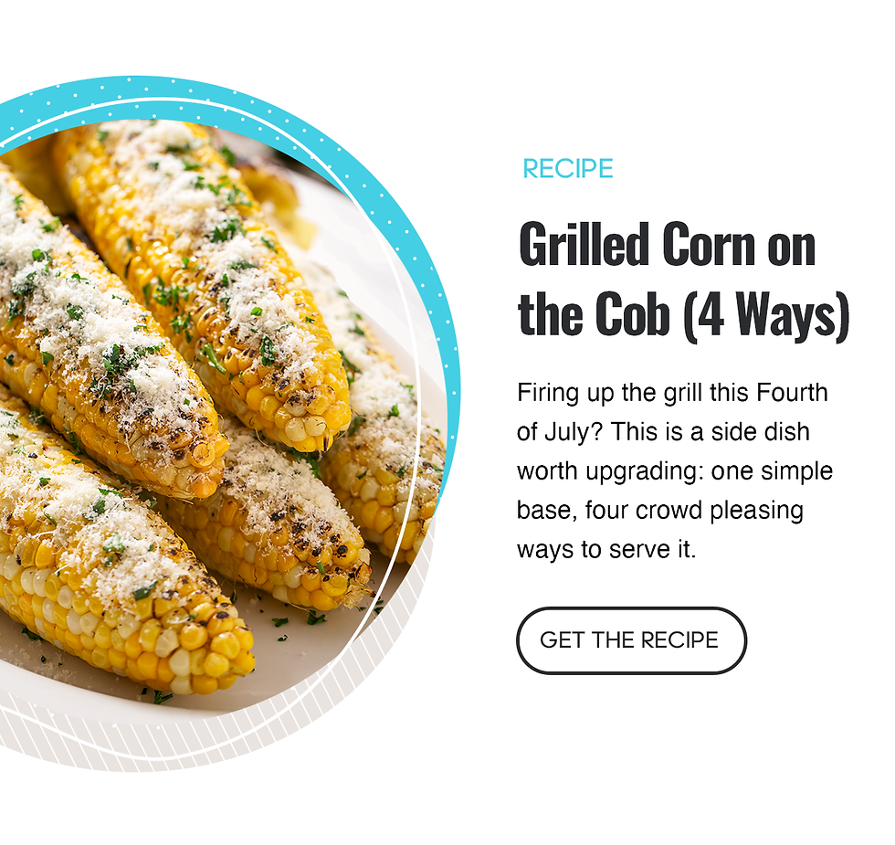 Recipe: Grilled Corn on the Cob 4 Ways. Firing up the grill this Fourth of July? This is a side dish worth upgrading: one simple base, four crowd-pleasing ways to serve it. Click here to get the recipe.