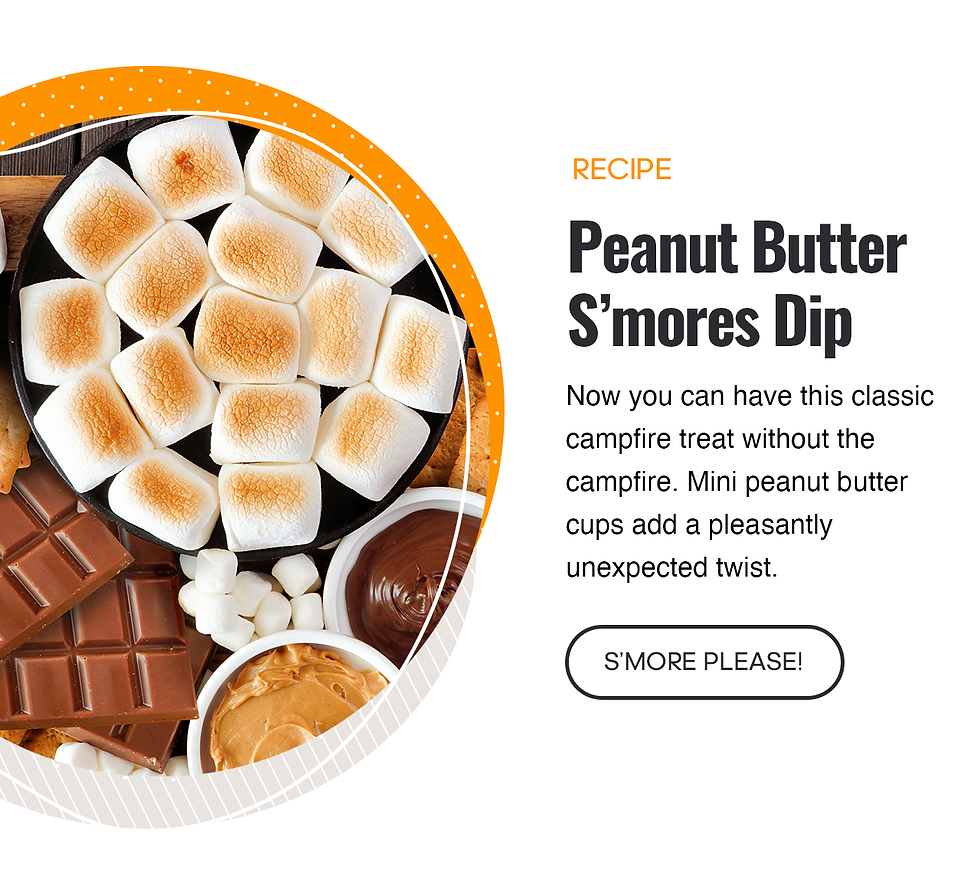 Recipe - Peanut Butter S'mores Dip. Now you can have this campfire treat without the campfire. Mini peanut butter cups add a pleasantly unexpected twist. Click here to read the recipe. S'more please!